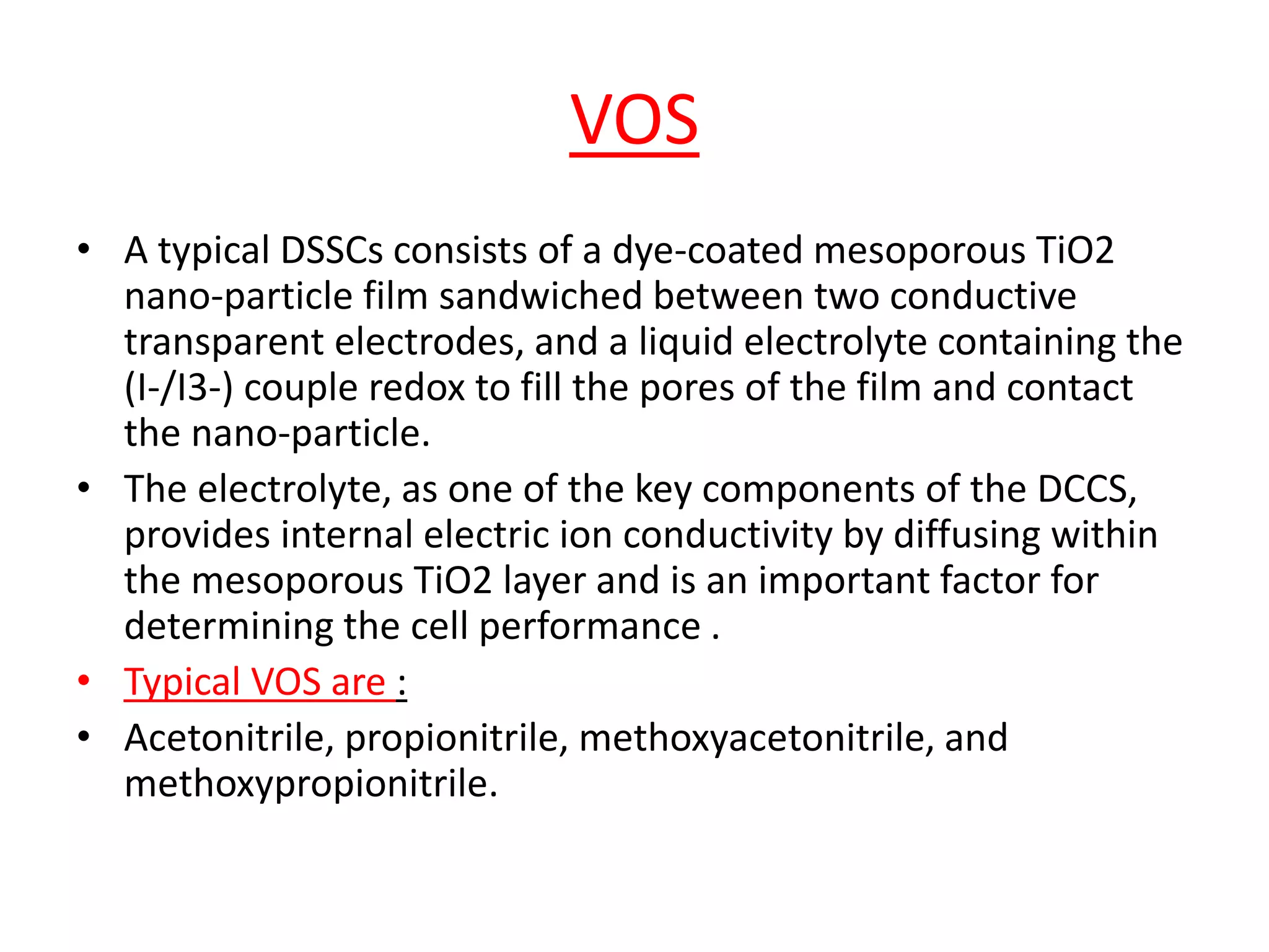 VOS
• A typical DSSCs consists of a dye-coated mesoporous TiO2
nano-particle film sandwiched between two conductive
transparent electrodes, and a liquid electrolyte containing the
(I-/I3-) couple redox to fill the pores of the film and contact
the nano-particle.
• The electrolyte, as one of the key components of the DCCS,
provides internal electric ion conductivity by diffusing within
the mesoporous TiO2 layer and is an important factor for
determining the cell performance .
• Typical VOS are :
• Acetonitrile, propionitrile, methoxyacetonitrile, and
methoxypropionitrile.
 
