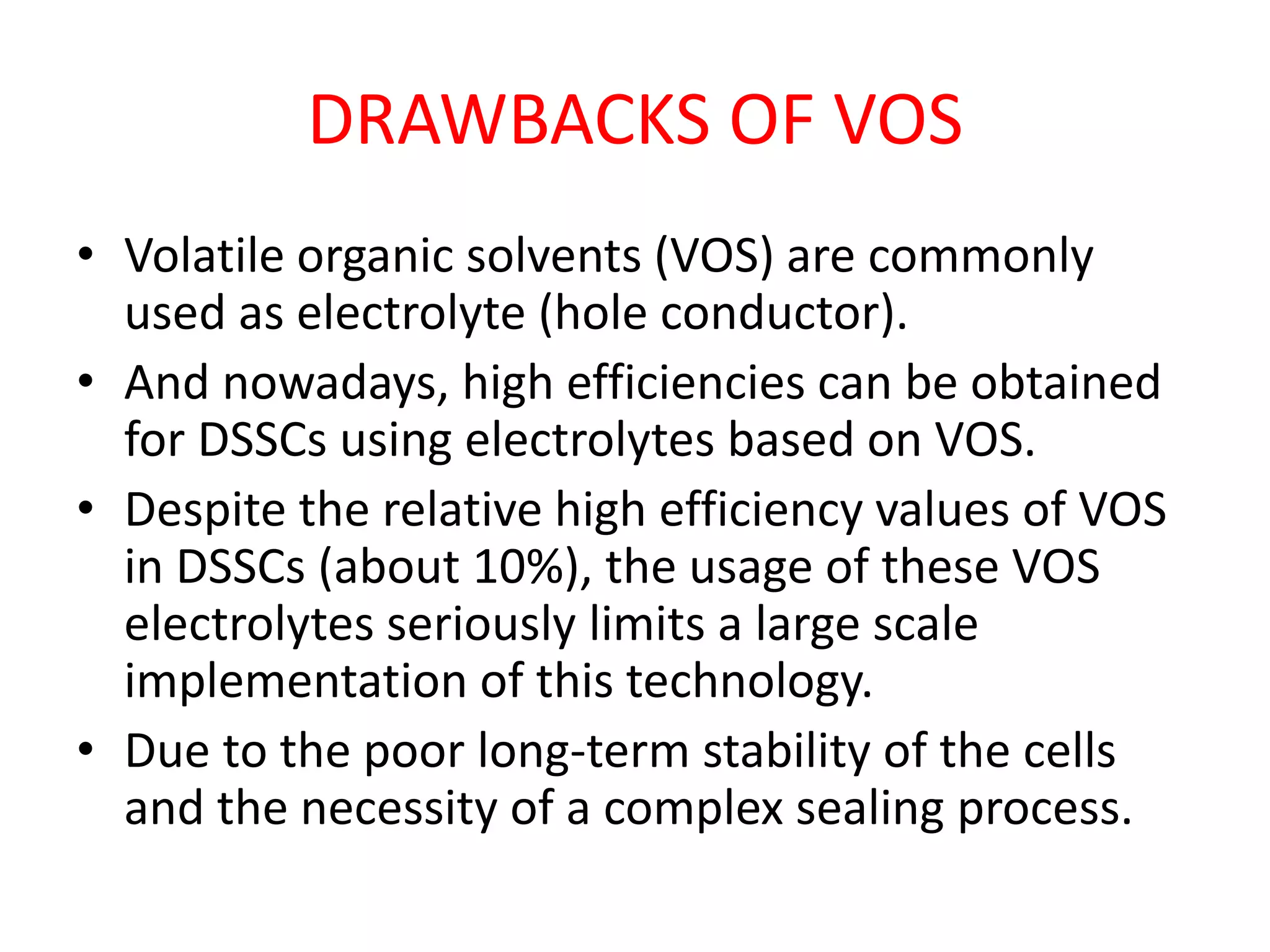 DRAWBACKS OF VOS
• Volatile organic solvents (VOS) are commonly
used as electrolyte (hole conductor).
• And nowadays, high efficiencies can be obtained
for DSSCs using electrolytes based on VOS.
• Despite the relative high efficiency values of VOS
in DSSCs (about 10%), the usage of these VOS
electrolytes seriously limits a large scale
implementation of this technology.
• Due to the poor long-term stability of the cells
and the necessity of a complex sealing process.
 