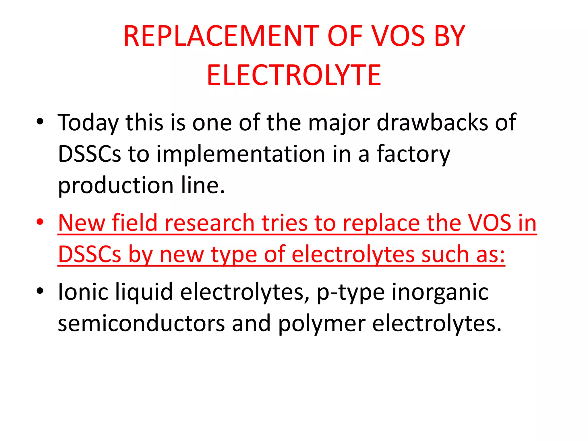 REPLACEMENT OF VOS BY
ELECTROLYTE
• Today this is one of the major drawbacks of
DSSCs to implementation in a factory
production line.
• New field research tries to replace the VOS in
DSSCs by new type of electrolytes such as:
• Ionic liquid electrolytes, p-type inorganic
semiconductors and polymer electrolytes.
 