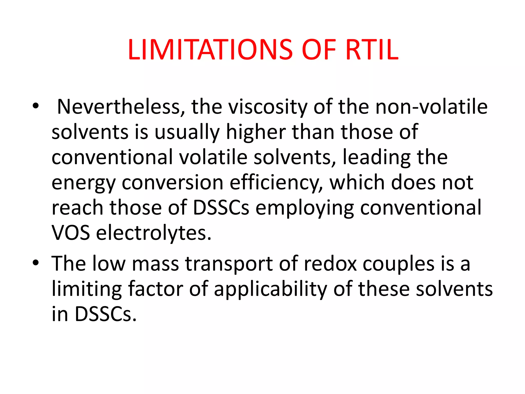 LIMITATIONS OF RTIL
• Nevertheless, the viscosity of the non-volatile
solvents is usually higher than those of
conventional volatile solvents, leading the
energy conversion efficiency, which does not
reach those of DSSCs employing conventional
VOS electrolytes.
• The low mass transport of redox couples is a
limiting factor of applicability of these solvents
in DSSCs.
 