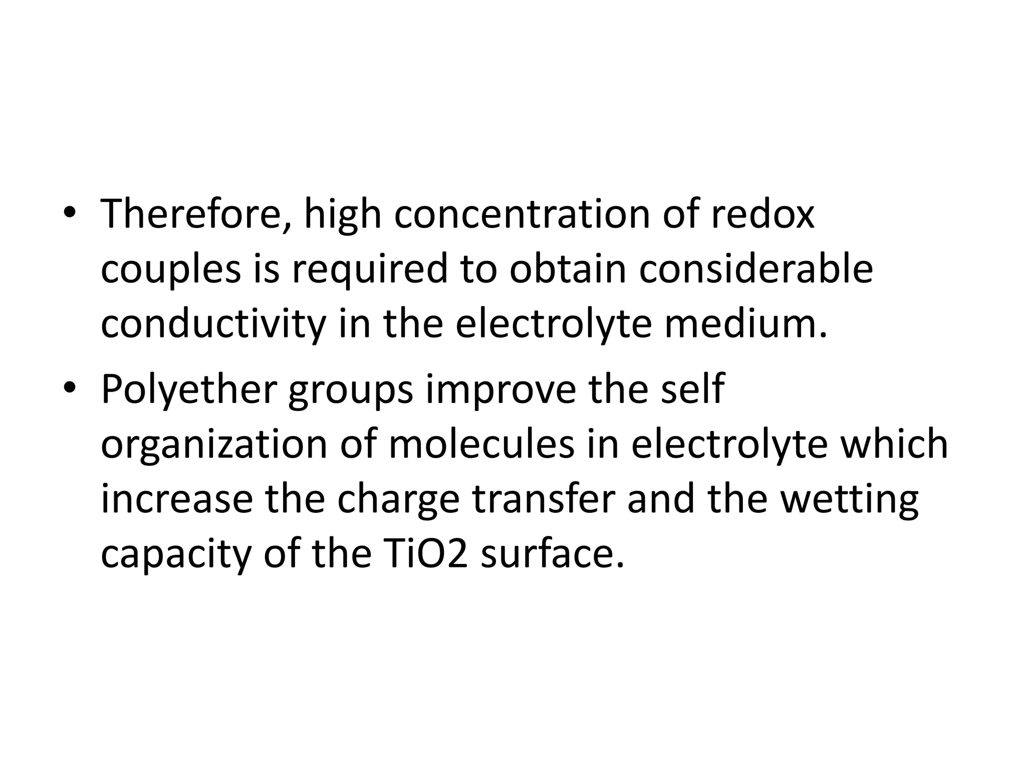 • Therefore, high concentration of redox
couples is required to obtain considerable
conductivity in the electrolyte medium.
• Polyether groups improve the self
organization of molecules in electrolyte which
increase the charge transfer and the wetting
capacity of the TiO2 surface.
 
