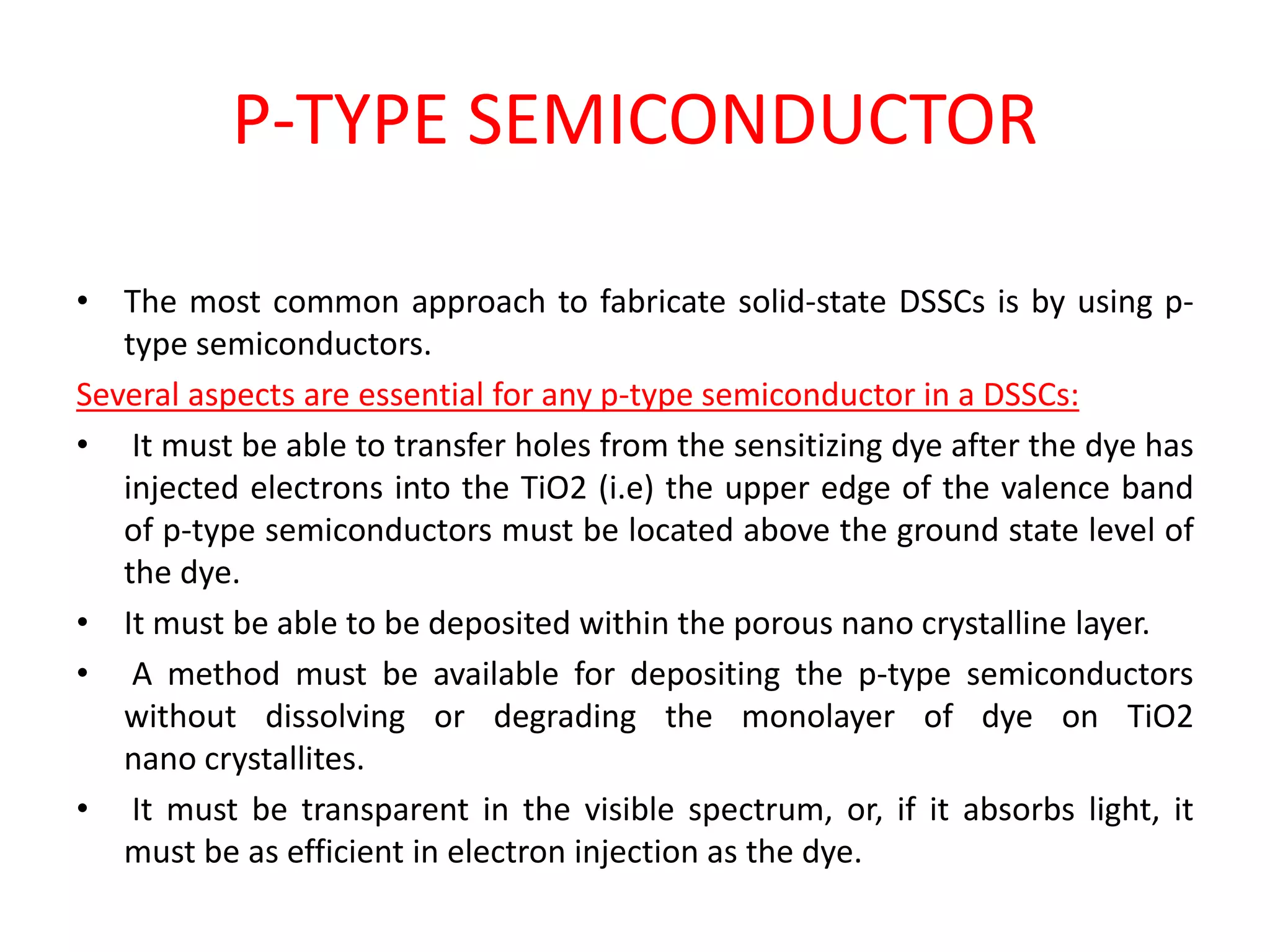P-TYPE SEMICONDUCTOR
• The most common approach to fabricate solid-state DSSCs is by using p-
type semiconductors.
Several aspects are essential for any p-type semiconductor in a DSSCs:
• It must be able to transfer holes from the sensitizing dye after the dye has
injected electrons into the TiO2 (i.e) the upper edge of the valence band
of p-type semiconductors must be located above the ground state level of
the dye.
• It must be able to be deposited within the porous nano crystalline layer.
• A method must be available for depositing the p-type semiconductors
without dissolving or degrading the monolayer of dye on TiO2
nano crystallites.
• It must be transparent in the visible spectrum, or, if it absorbs light, it
must be as efficient in electron injection as the dye.
 