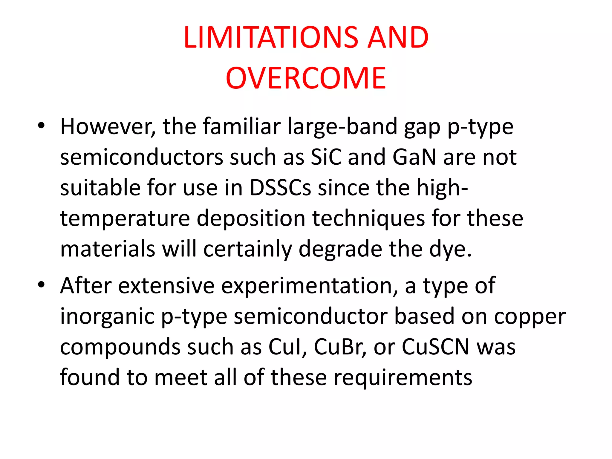 LIMITATIONS AND
OVERCOME
• However, the familiar large-band gap p-type
semiconductors such as SiC and GaN are not
suitable for use in DSSCs since the high-
temperature deposition techniques for these
materials will certainly degrade the dye.
• After extensive experimentation, a type of
inorganic p-type semiconductor based on copper
compounds such as CuI, CuBr, or CuSCN was
found to meet all of these requirements
 