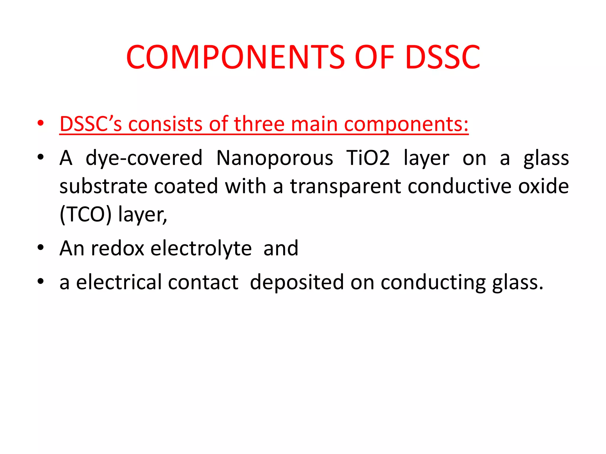 COMPONENTS OF DSSC
• DSSC’s consists of three main components:
• A dye-covered Nanoporous TiO2 layer on a glass
substrate coated with a transparent conductive oxide
(TCO) layer,
• An redox electrolyte and
• a electrical contact deposited on conducting glass.
 