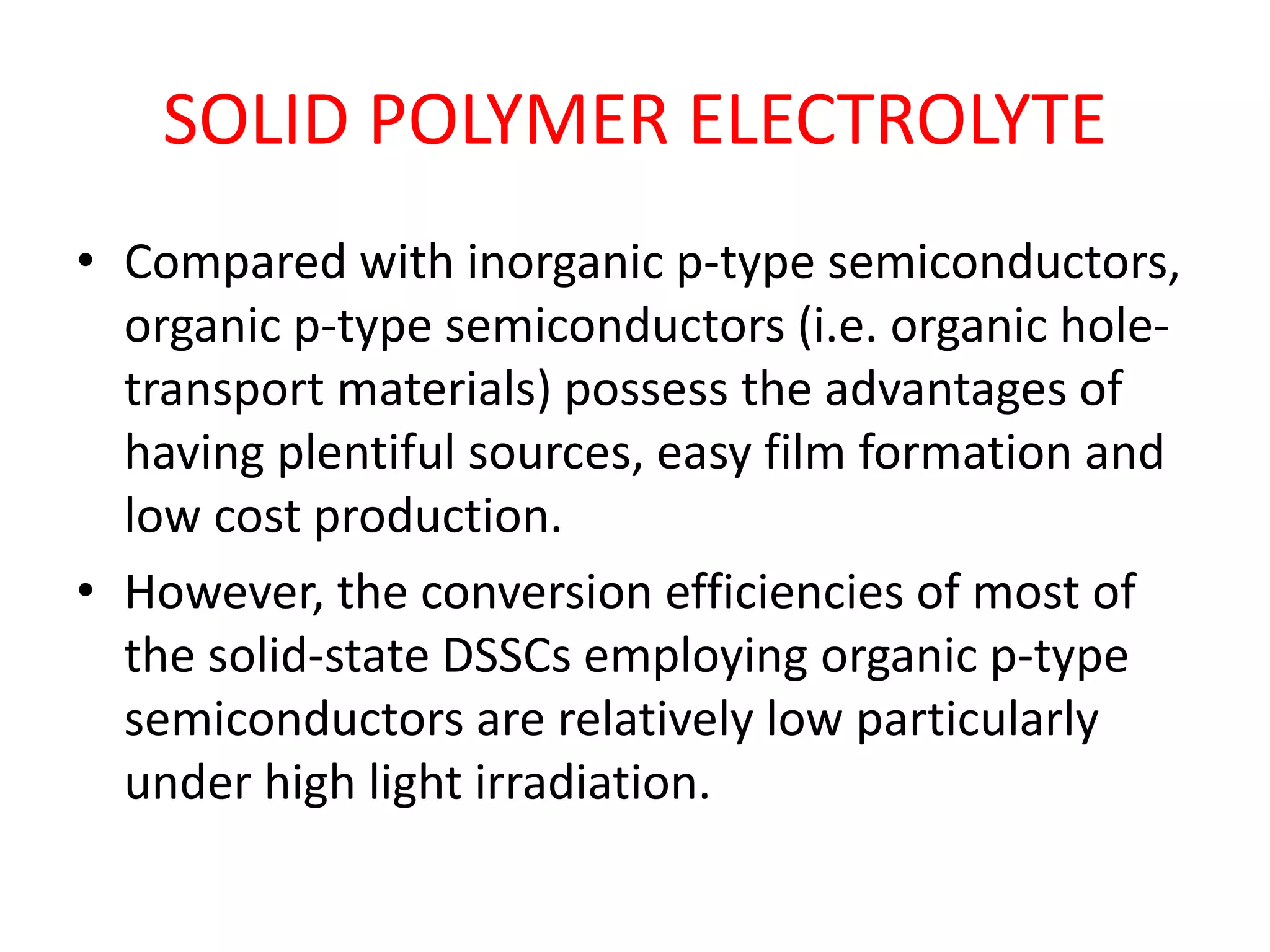 SOLID POLYMER ELECTROLYTE
• Compared with inorganic p-type semiconductors,
organic p-type semiconductors (i.e. organic hole-
transport materials) possess the advantages of
having plentiful sources, easy film formation and
low cost production.
• However, the conversion efficiencies of most of
the solid-state DSSCs employing organic p-type
semiconductors are relatively low particularly
under high light irradiation.
 