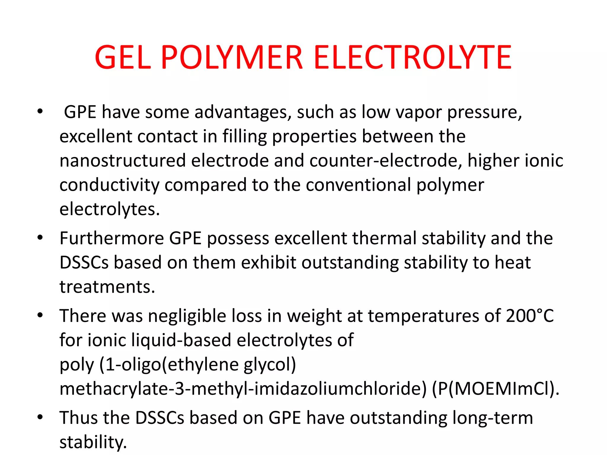 GEL POLYMER ELECTROLYTE
• GPE have some advantages, such as low vapor pressure,
excellent contact in filling properties between the
nanostructured electrode and counter-electrode, higher ionic
conductivity compared to the conventional polymer
electrolytes.
• Furthermore GPE possess excellent thermal stability and the
DSSCs based on them exhibit outstanding stability to heat
treatments.
• There was negligible loss in weight at temperatures of 200°C
for ionic liquid-based electrolytes of
poly (1-oligo(ethylene glycol)
methacrylate-3-methyl-imidazoliumchloride) (P(MOEMImCl).
• Thus the DSSCs based on GPE have outstanding long-term
stability.
 