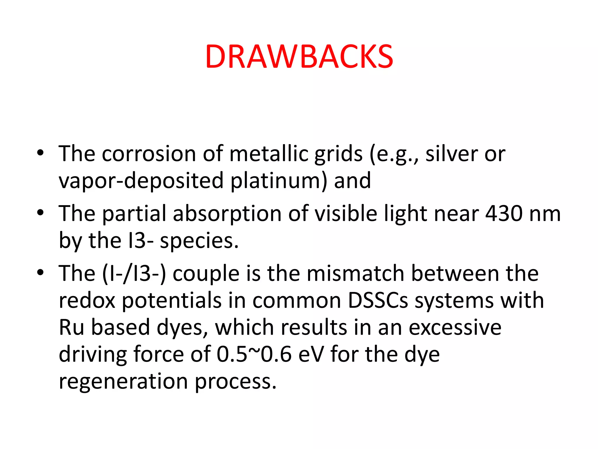 DRAWBACKS
• The corrosion of metallic grids (e.g., silver or
vapor-deposited platinum) and
• The partial absorption of visible light near 430 nm
by the I3- species.
• The (I-/I3-) couple is the mismatch between the
redox potentials in common DSSCs systems with
Ru based dyes, which results in an excessive
driving force of 0.5~0.6 eV for the dye
regeneration process.
 