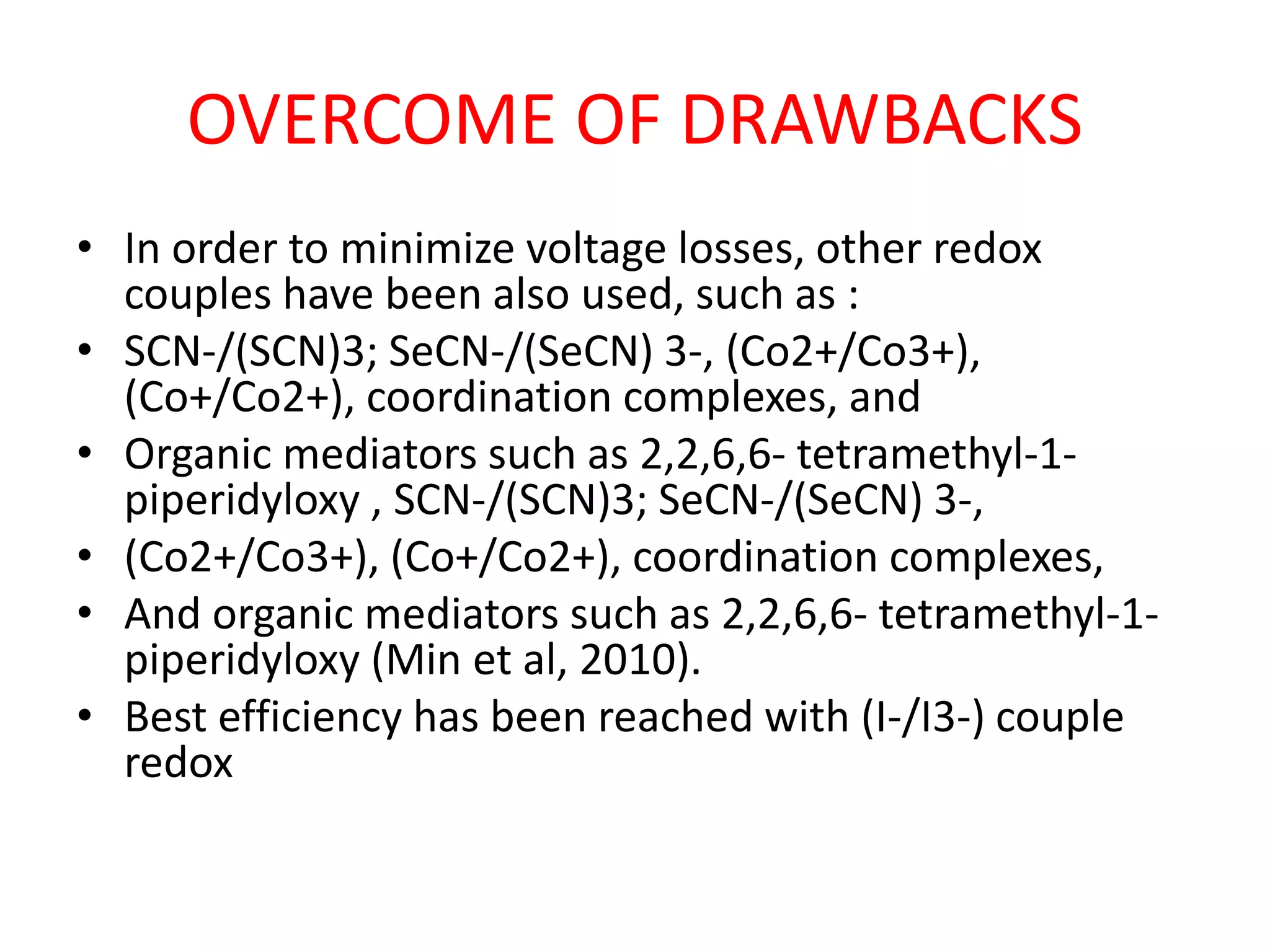 OVERCOME OF DRAWBACKS
• In order to minimize voltage losses, other redox
couples have been also used, such as :
• SCN-/(SCN)3; SeCN-/(SeCN) 3-, (Co2+/Co3+),
(Co+/Co2+), coordination complexes, and
• Organic mediators such as 2,2,6,6- tetramethyl-1-
piperidyloxy , SCN-/(SCN)3; SeCN-/(SeCN) 3-,
• (Co2+/Co3+), (Co+/Co2+), coordination complexes,
• And organic mediators such as 2,2,6,6- tetramethyl-1-
piperidyloxy (Min et al, 2010).
• Best efficiency has been reached with (I-/I3-) couple
redox
 