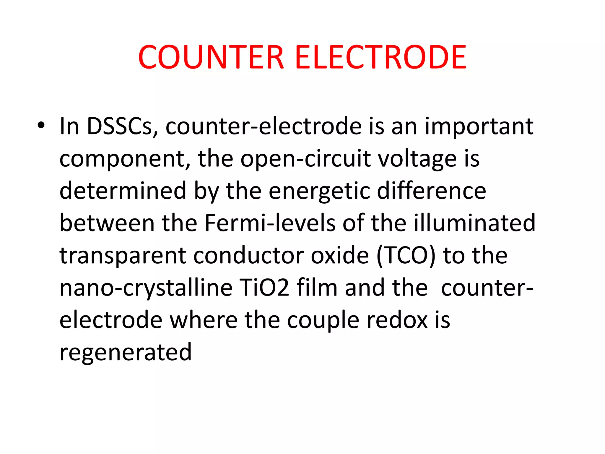 COUNTER ELECTRODE
• In DSSCs, counter-electrode is an important
component, the open-circuit voltage is
determined by the energetic difference
between the Fermi-levels of the illuminated
transparent conductor oxide (TCO) to the
nano-crystalline TiO2 film and the counter-
electrode where the couple redox is
regenerated
 