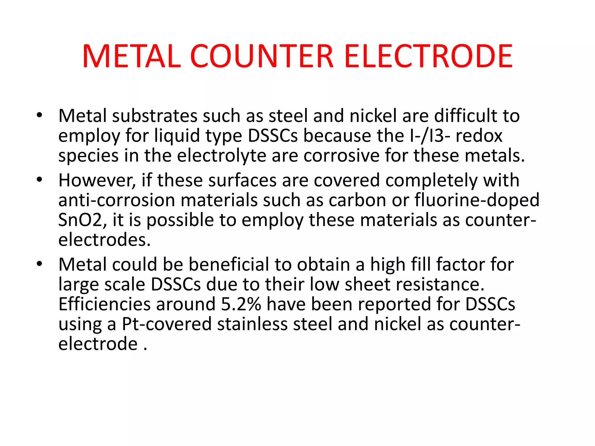 METAL COUNTER ELECTRODE
• Metal substrates such as steel and nickel are difficult to
employ for liquid type DSSCs because the I-/I3- redox
species in the electrolyte are corrosive for these metals.
• However, if these surfaces are covered completely with
anti-corrosion materials such as carbon or fluorine-doped
SnO2, it is possible to employ these materials as counter-
electrodes.
• Metal could be beneficial to obtain a high fill factor for
large scale DSSCs due to their low sheet resistance.
Efficiencies around 5.2% have been reported for DSSCs
using a Pt-covered stainless steel and nickel as counter-
electrode .
 