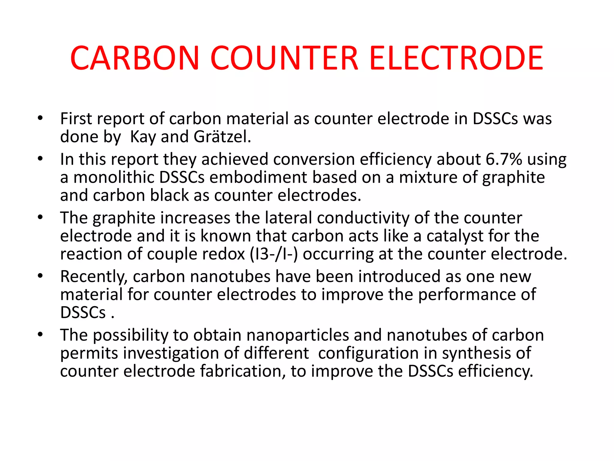 CARBON COUNTER ELECTRODE
• First report of carbon material as counter electrode in DSSCs was
done by Kay and Grätzel.
• In this report they achieved conversion efficiency about 6.7% using
a monolithic DSSCs embodiment based on a mixture of graphite
and carbon black as counter electrodes.
• The graphite increases the lateral conductivity of the counter
electrode and it is known that carbon acts like a catalyst for the
reaction of couple redox (I3-/I-) occurring at the counter electrode.
• Recently, carbon nanotubes have been introduced as one new
material for counter electrodes to improve the performance of
DSSCs .
• The possibility to obtain nanoparticles and nanotubes of carbon
permits investigation of different configuration in synthesis of
counter electrode fabrication, to improve the DSSCs efficiency.
 
