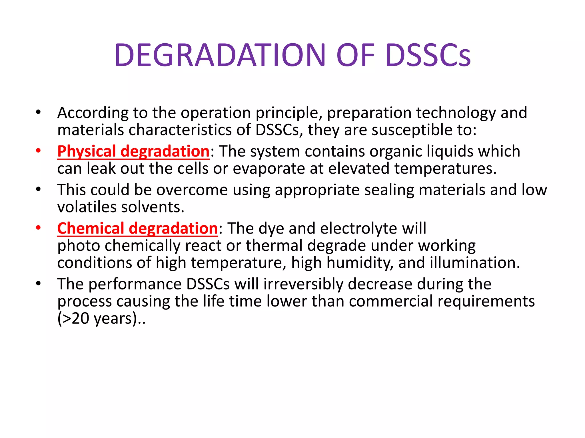 DEGRADATION OF DSSCs
• According to the operation principle, preparation technology and
materials characteristics of DSSCs, they are susceptible to:
• Physical degradation: The system contains organic liquids which
can leak out the cells or evaporate at elevated temperatures.
• This could be overcome using appropriate sealing materials and low
volatiles solvents.
• Chemical degradation: The dye and electrolyte will
photo chemically react or thermal degrade under working
conditions of high temperature, high humidity, and illumination.
• The performance DSSCs will irreversibly decrease during the
process causing the life time lower than commercial requirements
(>20 years)..
 