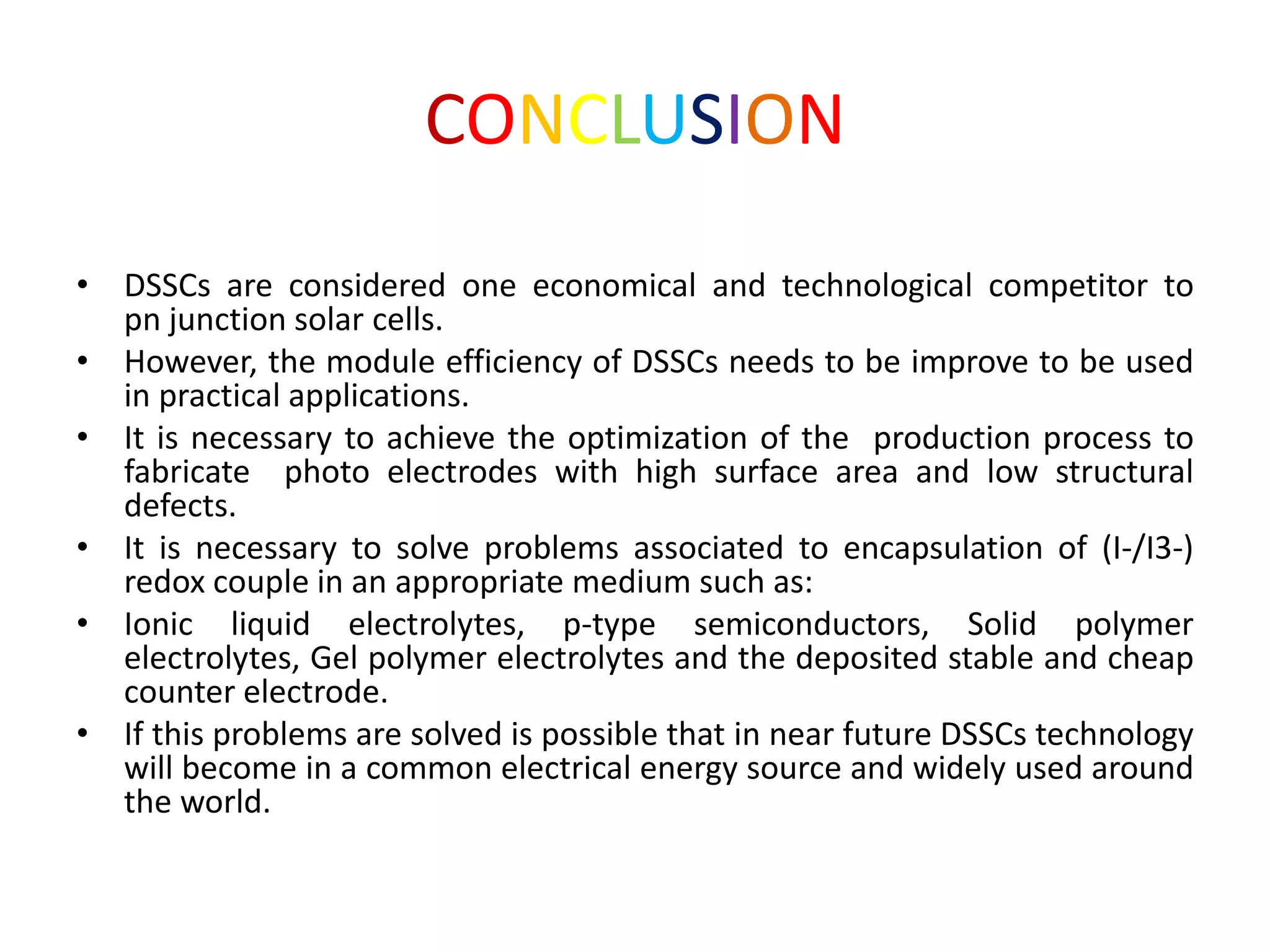 CONCLUSION
• DSSCs are considered one economical and technological competitor to
pn junction solar cells.
• However, the module efficiency of DSSCs needs to be improve to be used
in practical applications.
• It is necessary to achieve the optimization of the production process to
fabricate photo electrodes with high surface area and low structural
defects.
• It is necessary to solve problems associated to encapsulation of (I-/I3-)
redox couple in an appropriate medium such as:
• Ionic liquid electrolytes, p-type semiconductors, Solid polymer
electrolytes, Gel polymer electrolytes and the deposited stable and cheap
counter electrode.
• If this problems are solved is possible that in near future DSSCs technology
will become in a common electrical energy source and widely used around
the world.
 