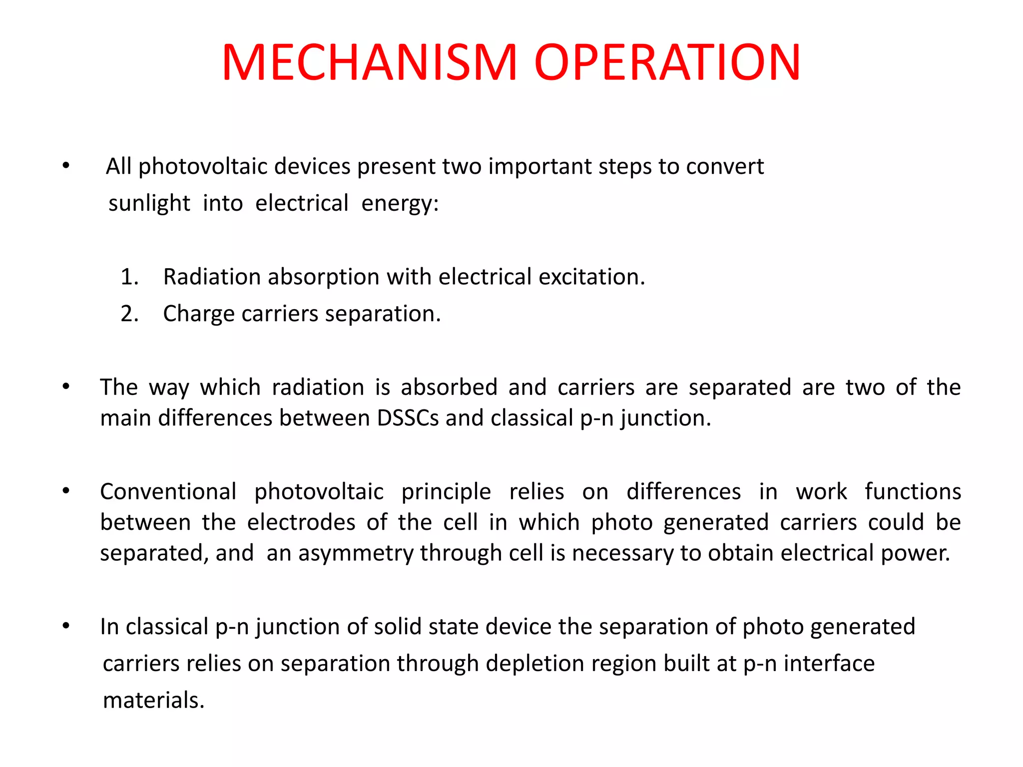 MECHANISM OPERATION
• All photovoltaic devices present two important steps to convert
sunlight into electrical energy:
1. Radiation absorption with electrical excitation.
2. Charge carriers separation.
• The way which radiation is absorbed and carriers are separated are two of the
main differences between DSSCs and classical p-n junction.
• Conventional photovoltaic principle relies on differences in work functions
between the electrodes of the cell in which photo generated carriers could be
separated, and an asymmetry through cell is necessary to obtain electrical power.
• In classical p-n junction of solid state device the separation of photo generated
carriers relies on separation through depletion region built at p-n interface
materials.
 