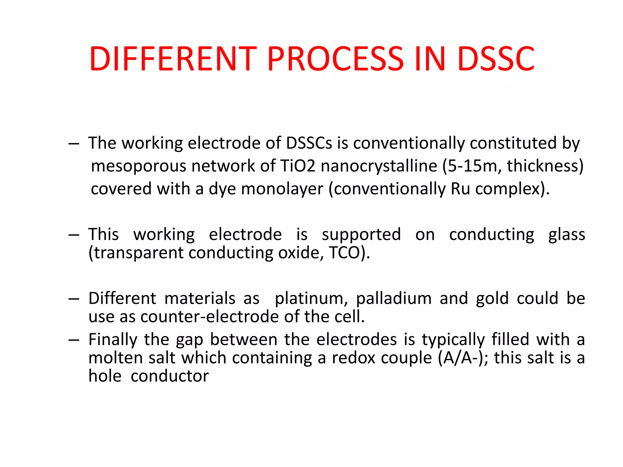 DIFFERENT PROCESS IN DSSC
– The working electrode of DSSCs is conventionally constituted by
mesoporous network of TiO2 nanocrystalline (5-15m, thickness)
covered with a dye monolayer (conventionally Ru complex).
– This working electrode is supported on conducting glass
(transparent conducting oxide, TCO).
– Different materials as platinum, palladium and gold could be
use as counter-electrode of the cell.
– Finally the gap between the electrodes is typically filled with a
molten salt which containing a redox couple (A/A-); this salt is a
hole conductor
 
