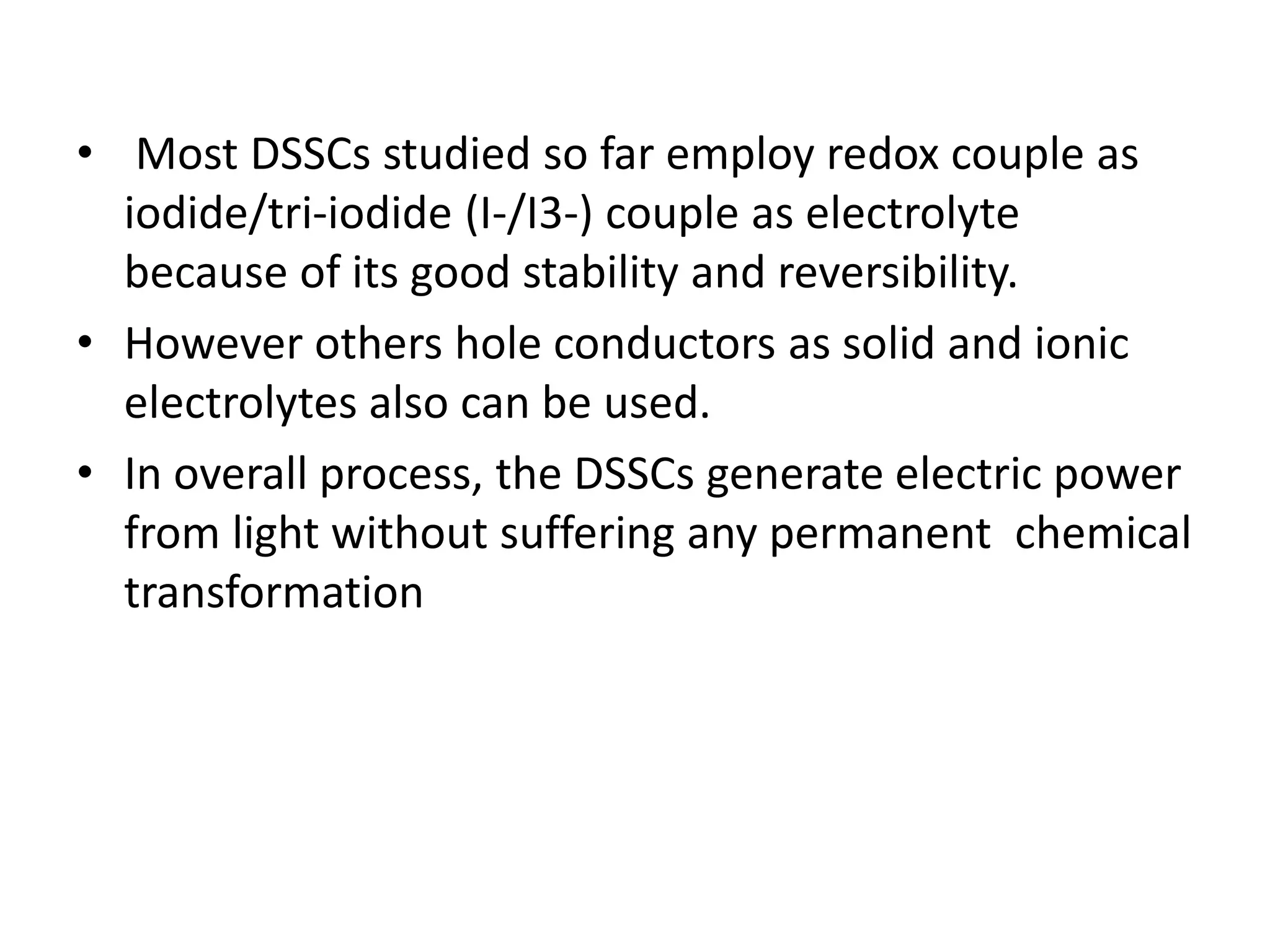 • Most DSSCs studied so far employ redox couple as
iodide/tri-iodide (I-/I3-) couple as electrolyte
because of its good stability and reversibility.
• However others hole conductors as solid and ionic
electrolytes also can be used.
• In overall process, the DSSCs generate electric power
from light without suffering any permanent chemical
transformation
 