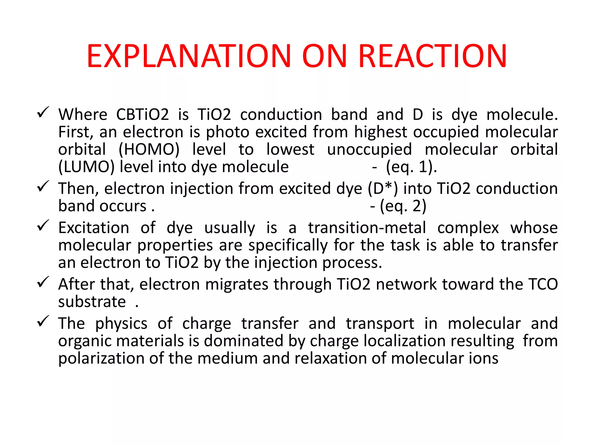 EXPLANATION ON REACTION
 Where CBTiO2 is TiO2 conduction band and D is dye molecule.
First, an electron is photo excited from highest occupied molecular
orbital (HOMO) level to lowest unoccupied molecular orbital
(LUMO) level into dye molecule - (eq. 1).
 Then, electron injection from excited dye (D*) into TiO2 conduction
band occurs . - (eq. 2)
 Excitation of dye usually is a transition-metal complex whose
molecular properties are specifically for the task is able to transfer
an electron to TiO2 by the injection process.
 After that, electron migrates through TiO2 network toward the TCO
substrate .
 The physics of charge transfer and transport in molecular and
organic materials is dominated by charge localization resulting from
polarization of the medium and relaxation of molecular ions
 