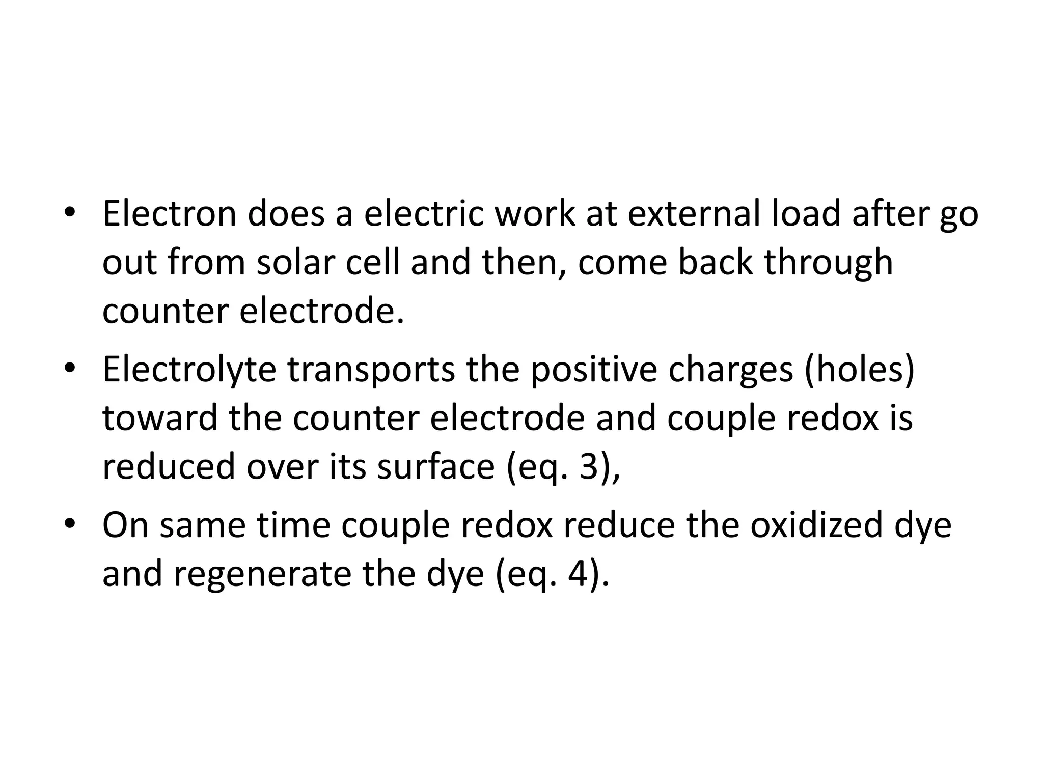 • Electron does a electric work at external load after go
out from solar cell and then, come back through
counter electrode.
• Electrolyte transports the positive charges (holes)
toward the counter electrode and couple redox is
reduced over its surface (eq. 3),
• On same time couple redox reduce the oxidized dye
and regenerate the dye (eq. 4).
 