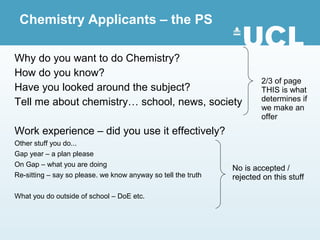 Chemistry Applicants – the PS

Why do you want to do Chemistry?
How do you know?
                                                                       2/3 of page
Have you looked around the subject?                                    THIS is what
Tell me about chemistry… school, news, society                         determines if
                                                                       we make an
                                                                       offer
Work experience – did you use it effectively?
Other stuff you do...
Gap year – a plan please
On Gap – what you are doing
                                                               No is accepted /
Re-sitting – say so please. we know anyway so tell the truth   rejected on this stuff

What you do outside of school – DoE etc.
 