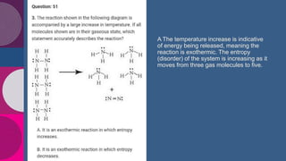 $3B
$2B
A The temperature increase is indicative
of energy being released, meaning the
reaction is exothermic. The entropy
(disorder) of the system is increasing as it
moves from three gas molecules to five.
 