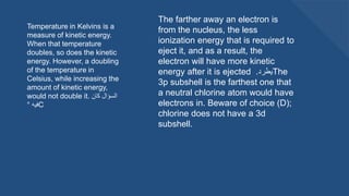 Temperature in Kelvins is a
measure of kinetic energy.
When that temperature
doubles, so does the kinetic
energy. However, a doubling
of the temperature in
Celsius, while increasing the
amount of kinetic energy,
would not double it. ‫كان‬ ‫السؤال‬
‫فيه‬
° C
The farther away an electron is
from the nucleus, the less
ionization energy that is required to
eject it, and as a result, the
electron will have more kinetic
energy after it is ejected ‫يطرد‬
. The
3p subshell is the farthest one that
a neutral chlorine atom would have
electrons in. Beware of choice (D);
chlorine does not have a 3d
subshell.
 