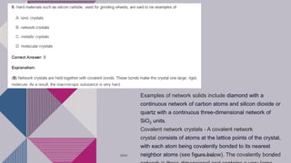 Examples of network solids include diamond with a
continuous network of carbon atoms and silicon dioxide or
quartz with a continuous three-dimensional network of
SiO2 units.
Covalent network crystals - A covalent network
crystal consists of atoms at the lattice points of the crystal,
with each atom being covalently bonded to its nearest
neighbor atoms (see figure below). The covalently bonded
20XX Pitch deck title 30
 