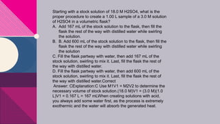 Starting with a stock solution of 18.0 M H2SO4, what is the
proper procedure to create a 1.00 L sample of a 3.0 M solution
of H2SO4 in a volumetric flask?
A. Add 167 mL of the stock solution to the flask, then fill the
flask the rest of the way with distilled water while swirling
the solution.
B. B. Add 600 mL of the stock solution to the flask, then fill the
flask the rest of the way with distilled water while swirling
the solution
C. Fill the flask partway with water, then add 167 mL of the
stock solution, swirling to mix it. Last, fill the flask the rest of
the way with distilled water.
D. Fill the flask partway with water, then add 600 mL of the
stock solution, swirling to mix it. Last, fill the flask the rest of
the way with distilled water.Correct
Answer: CExplanation:C Use M1V1 = M2V2 to determine the
necessary volume of stock solution.(18.0 M)V1 = (3.0 M)(1.0
L)V1 = 0.167 L = 167 mLWhen creating solutions with acid,
you always add some water first, as the process is extremely
exothermic and the water will absorb the generated heat.
 