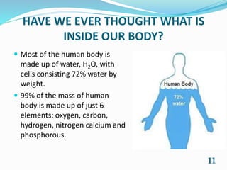 HAVE WE EVER THOUGHT WHAT IS
INSIDE OUR BODY?
 Most of the human body is
made up of water, H2O, with
cells consisting 72% water by
weight.
 99% of the mass of human
body is made up of just 6
elements: oxygen, carbon,
hydrogen, nitrogen calcium and
phosphorous.
11
 