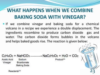 WHAT HAPPENS WHEN WE COMBINE
BAKING SODA WITH VINEGAR?
 If we combine vinegar and baking soda for a chemical
volcano in a recipe we experience a double displacement. The
ingredients recombine to produce carbon dioxide gas and
water. The carbon dioxide forms bubbles in the volcano
and helps baked goods rise. The reaction is given below:
23
 