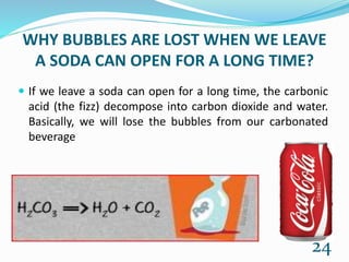 WHY BUBBLES ARE LOST WHEN WE LEAVE
A SODA CAN OPEN FOR A LONG TIME?
 If we leave a soda can open for a long time, the carbonic
acid (the fizz) decompose into carbon dioxide and water.
Basically, we will lose the bubbles from our carbonated
beverage
24
 