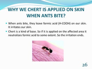 WHY WE CHERT IS APPLIED ON SKIN
WHEN ANTS BITE?
 When ants bite, they leave formic acid (H-COOH) on our skin.
It irritates our skin.
 Chert is a kind of base. So if it is applied on the affected area it
neutralizes formic acid to some extent. So the irritation ends.
26
 