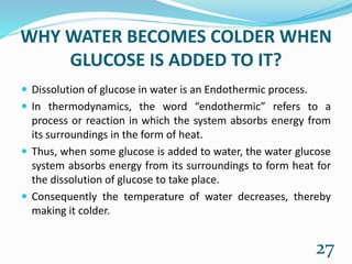 WHY WATER BECOMES COLDER WHEN
GLUCOSE IS ADDED TO IT?
 Dissolution of glucose in water is an Endothermic process.
 In thermodynamics, the word “endothermic” refers to a
process or reaction in which the system absorbs energy from
its surroundings in the form of heat.
 Thus, when some glucose is added to water, the water glucose
system absorbs energy from its surroundings to form heat for
the dissolution of glucose to take place.
 Consequently the temperature of water decreases, thereby
making it colder.
27
 