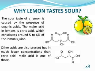 WHY LEMON TASTES SOUR?
The sour taste of a lemon is
caused by the presence of
organic acids. The major acid
in lemons is citric acid, which
constitutes around 5 to 6% of
the lemon’s juice.
28
Other acids are also present but in
much lower concentrations than
citric acid. Malic acid is one of
those.
 