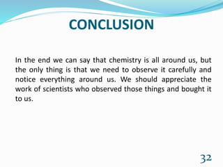 CONCLUSION
In the end we can say that chemistry is all around us, but
the only thing is that we need to observe it carefully and
notice everything around us. We should appreciate the
work of scientists who observed those things and bought it
to us.
32
 