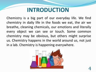 INTRODUCTION
Chemistry is a big part of our everyday life. We find
chemistry in daily life in the foods we eat, the air we
breathe, cleaning chemicals, our emotions and literally
every object we can see or touch. Some common
chemistry may be obvious, but others might surprise
us. Chemistry happens in the world around us, not just
in a lab. Chemistry is happening everywhere.
4
 