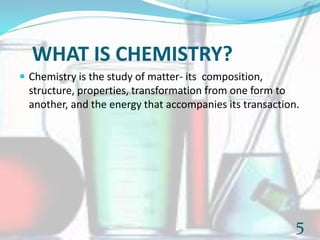 WHAT IS CHEMISTRY?
 Chemistry is the study of matter- its composition,
structure, properties, transformation from one form to
another, and the energy that accompanies its transaction.
5
 