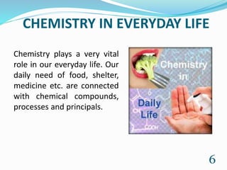 CHEMISTRY IN EVERYDAY LIFE
Chemistry plays a very vital
role in our everyday life. Our
daily need of food, shelter,
medicine etc. are connected
with chemical compounds,
processes and principals.
6
 