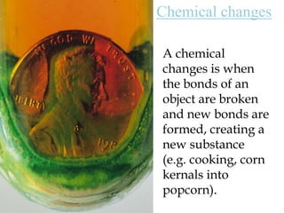 Chemical changesA chemical changes is when the bonds of an object are broken and new bonds are formed, creating a new substance (e.g. cooking, corn kernals into popcorn). 