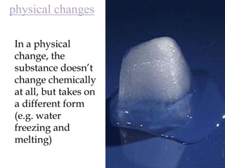 physical changesIn a physical change, the substance doesn’t change chemically at all, but takes on a different form (e.g. water freezing and melting)