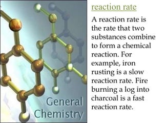 reaction rateA reaction rate is the rate that two substances combine to form a chemical reaction. For example, iron rusting is a slow reaction rate. Fire burning a log into charcoal is a fast reaction rate.