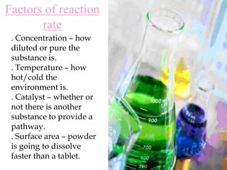 Factors of reaction rate. Concentration – how diluted or pure the substance is.. Temperature – how hot/cold the environment is.. Catalyst – whether or not there is another substance to provide a pathway.. Surface area – powder is going to dissolve faster than a tablet.