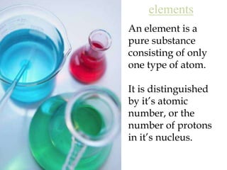 elementsAn element is a pure substance consisting of only one type of atom.It is distinguished by it’s atomic number, or the number of protons in it’s nucleus.