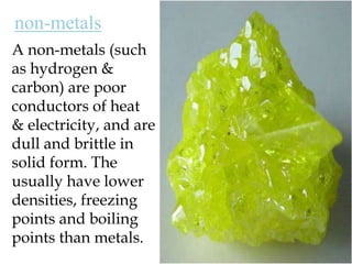 non-metalsA non-metals (such as hydrogen & carbon) are poor conductors of heat & electricity, and are dull and brittle in solid form. The usually have lower densities, freezing points and boiling points than metals.
