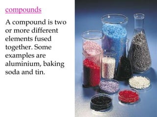 compoundsA compound is two or more different elements fused together. Some examples are aluminium, baking soda and tin.