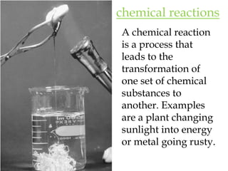 chemical reactionsA chemical reaction is a process that leads to the transformation of one set of chemical substances to another. Examples are a plant changing sunlight into energy or metal going rusty.