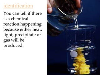 identificationYou can tell if there is a chemical reaction happening because either heat, light, precipitate or gas will be produced.