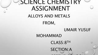 SCIENCE CHEMISTRY
ASSIGNMENT
ALLOYS AND METALS
FROM,
UMAIR YUSUF
MOHAMMAD
CLASS:8TH
SECTION:A
 
