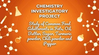 CHEMISTRY
INVESTIGATORY
PROJECT
Study of Common Food
Adulterants in Fats, Oil,
Butter, Sugar, Turmeric
powder, Chili powder and
Pepper
 
