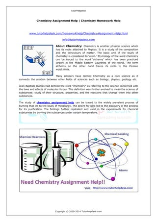 Tutorhelpdesk 
Copyright © 2010-2014 Tutorhelpdesk.com 
Chemistry Assignment Help | Chemistry Homework Help 
www.tutorhelpdesk.com/homeworkhelp/Chemistry-Assignment-Help.html 
info@tutorhelpdesk.com About Chemistry: Chemistry is another physical science which has its roots attached to Physics. It is a study of the composition and the behaviours of matter. The basic unit of the study of chemistry is considered to ‘atom.’ Etymology of the word chemistry can be traced to the word ‘alchemy’ which has been practiced largely in the Middle Eastern Countries of the world. The term alchemy on the other hand traces its roots to the Persian word kimia. Many scholars have termed Chemistry as a core science as it connects the relation between other fields of sciences such as biology, physics, geology etc. Jean-Baptiste Dumas had defined the word "chemistry" as referring to the science concerned with the laws and effects of molecular forces. This definition was further evolved to mean the science of substances: study of their structure, properties, and the reactions that change them into other substances. The study of chemistry assignment help can be traced to the widely prevalent process of burning that led to the study of metallurgy. The desire for gold led to the discovery of the process for its purification. The findings further replicated and used in the experiments for chemical substances by burning the substances under certain temperature. 
 