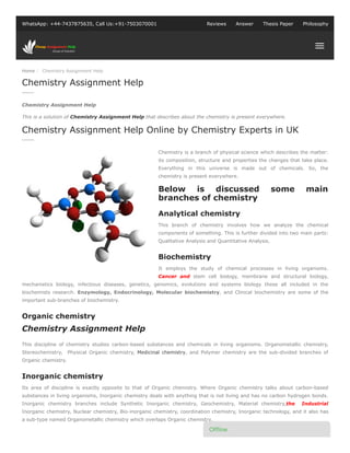 Home / Chemistry Assignment Help
WhatsApp: +44-7437875635, Call Us:+91-7503070001 Reviews Answer Thesis Paper Philosophy
Chemistry Assignment Help
This is a solution of Chemistry Assignment Help that describes about the chemistry is present everywhere.
Chemistry is a branch of physical science which describes the matter:
its composition, structure and properties the changes that take place.
Everything in this universe is made out of chemicals. So, the
chemistry is present everywhere.
Analytical chemistry
This branch of chemistry involves how we analyze the chemical
components of something. This is further divided into two main parts:
Qualitative Analysis and Quantitative Analysis.
Biochemistry
It employs the study of chemical processes in living organisms.
Cancer and stem cell biology, membrane and structural biology,
mechanistics biology, infectious diseases, genetics, genomics, evolutions and systems biology these all included in the
biochemists research. Enzymology, Endocrinology, Molecular biochemistry, and Clinical biochemistry are some of the
important sub-branches of biochemistry.
Organic chemistry
This discipline of chemistry studies carbon-based substances and chemicals in living organisms. Organometallic chemistry,
Stereochemistry, Physical Organic chemistry, Medicinal chemistry, and Polymer chemistry are the sub-divided branches of
Organic chemistry.
Inorganic chemistry
Its area of discipline is exactly opposite to that of Organic chemistry. Where Organic chemistry talks about carbon-based
substances in living organisms, Inorganic chemistry deals with anything that is not living and has no carbon hydrogen bonds.
Inorganic chemistry branches include Synthetic Inorganic chemistry, Geochemistry, Material chemistry,the Industrial
Inorganic chemistry, Nuclear chemistry, Bio-inorganic chemistry, coordination chemistry, Inorganic technology, and it also has
a sub-type named Organometallic chemistry which overlaps Organic chemistry.
Chemistry Assignment Help
Chemistry Assignment Help Online by Chemistry Experts in UK
Below is discussed some main
branches of chemistry
Chemistry Assignment Help
Of ine
 